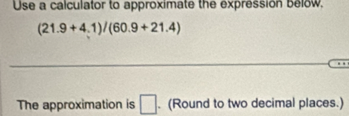 Use a calculator to approximate the expression below,
(21.9+4.1)/(60.9+21.4)
_ 
_ 
The approximation is □. (Round to two decimal places.)