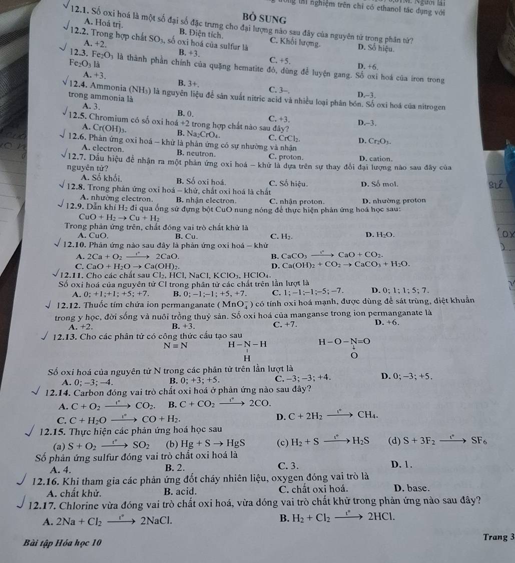 2   1 M . Ngườr lar
Tổng thì nghiệm trên chỉ có ethanol tác dụng với
Bỏ SUNG
12.1. Số oxi hoá là một số đại số đặc trưng cho đại lượng nào sau đây của nguyên tử trong phân tứ? D. Số hiệu.
A. Hoá trị. B. Điện tích. C. Khối lượng.
12.2. Trong hợp chất SO_3 , số oxi hoá của sulfur là
A. +2. B. +3.
Fe_2O_3 là
C. +5. D. +6.
12.3. Fe_2O_3 là thành phần chính của quặng hematite đỏ, dùng để luyện gang. Số oxi hoá của iron trong
A. +3. B. 3+. C. 3-.
12.4. Ammonia (NH₃) là nguyên liệu để sản xuất nitric acid và nhiều loại phân bón. Số oxi hoá của nitrogen
trong ammonia là
D.-3,
A. 3.
B. 0. C. +3.
12.5. Chromium có số oxi hoá +2 trong hợp chất nào sau đây?
D.-3,
A. Cr(OH)_3. B. Na C O 4 C. CrCl_2.
D. Cr_2O_3.
12.6. Phần ứng oxi hoá - khử là phản ứng có sự nhường và nhận
A. electron. B. neutron. C. proton.
D. cation.
12.7. Dấu hiệu đề nhận ra một phản ứng oxi hoá - khử là dựa trên sự thay đổi đại lượng nào sau đây của
nguyên tử?
A. Số khối. B. Số oxi hoá. C. Số hiệu. D. Số mol.
12.8. Trong phản ứng oxi hoá - khử, chất oxi hoá là chất
A. nhường electron. B. nhân electron. C. nhận proton D. nhường proton
12.9. Dẫn khí H_2 đi qua ống sử đựng bột CuO nung nóng để thực hiện phản ứng hoá học sau:
CuO+H_2to Cu+H_2
Trong phản ứng trên, chất đóng vai trò chất khử là
A. CuO. B. Cu. C. H_2.
D. H_2O.
12.10. Phản ứng nào sau đây là phản ứng oxi hoá - khử
A. 2Ca+O_2to 2CaO. B. CaCO_3to CaO+CO_2.
C. CaO+H_2Oto Ca(OH)_2. D. Ca(OH)_2+CO_2to CaCO_3+H_2O.
I2.11. Cho các chất sau Cl_2,HCl, NaC I,KClO_3 HClO₄.
Số oxi hoá của nguyên tử CI trong phân tử các chất trên lần lượt là
A. 0;+1;+1;+5;+7. B. 0;-1;-1;+5,+7. C. 1;-1;-1;-5;-7. D. 0;1;1;5;7.
12.12. Thuốc tím chứa ion permanganate (MnO_4^(-) có tính oxi hoá mạnh, được dùng để sát trùng, diệt khuẩn
trong y học, đời sống và nuôi trồng thuỷ sản. Số oxi hoá của manganse trong ion permanganate là
C.
D.
A.+2. B. +3. +7. +6.
12.13. Cho các phân tử có công thức cấu tạo sau
Nequiv N H-N-H
H -O-N=O
H
Số oxi hoá của nguyên tử N trong các phân tử trên lần lượt là D. 0; −3; +5.
A. 0;-3;-4. C. -3;-3; +4.
B. 0;+3;+5.
12.14. Carbon đóng vai trò chất oxi hoá ở phản ứng nào sau đây?
A. C+O_2) xrightarrow t° CO_2. B. C+CO_2xrightarrow 1°2CO.
C. C+H_2O _ t° CO+H_2. D. C+2H_2xrightarrow I°CH_4.
12.15. Thực hiện các phản ứng hoá học sau
(a) S+O_2xrightarrow t°SO_2 (b) Hg+Sto HgS (c) H_2+Sxrightarrow I°H_2S (d) S+3F_2to SF_6
Số phản ứng sulfur đóng vai trò chất oxi hoá là
A. 4. B. 2. C. 3. D. 1.
12.16. Khi tham gia các phản ứng đốt cháy nhiên liệu, oxygen đóng vai trò là
A. chất khử. B. acid. C. chất oxi hoá. D. base.
12.17. Chlorine vừa đóng vai trò chất oxi hoá, vừa dóng vai trò chất khử trong phản ứng nào sau đây?
A. 2Na+Cl_2xrightarrow t° 2NaCl.
B. H_2+Cl_2xrightarrow I°2HCl.
Bài tập Hóa học 10
Trang 3