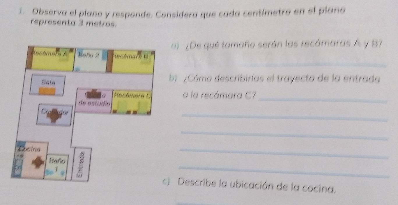 Observa el plano y responde. Considera que cada centímetro en el plano 
representa 3 metros. 
a) ¿De qué tamaño serán las recámaras A y B7 
_ 
b ¿Cómo describirías el trayecto de la entrada 
a la recámara C7_ 
_ 
_ 
_ 
_ 
Describe la ubicación de la cocina.