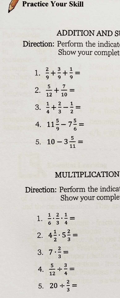 Practice Your Skill 
ADDITION AND S 
Direction: Perform the indicat 
Show your complet 
1.  2/9 + 3/9 + 1/9 =
2.  5/12 + 7/10 =
3.  1/4 + 2/3 - 1/2 =
4. 11 5/9 -7 5/6 =
5. 10-3 5/11 =
MULTIPLICATION 
Direction: Perform the indica 
Show your comple 
1.  1/6 ·  2/3 ·  1/4 =
2. 4 1/2 · 5 2/3 =
3. 7·  2/3 =
4.  5/12 /  3/4 =
5. 20/  2/3 =