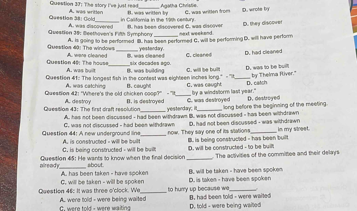 The story I've just read_ Agatha Christie.
A. was written B. was written by C. was written from D. wrote by
Question 38: Gold_ in California in the 19th century.
A. was discovered B. has been discovered C. was discover D. they discover
Question 39: Beethoven's Fifth Symphony _next weekend.
A. is going to be performed B. has been performed C. will be performing D. will have perform
Question 40: The windows _yesterday.
A. were cleaned B. was cleaned C. cleaned D. had cleaned
Question 40: The house_ six decades ago.
A. was built B. was building C. will be built D. was to be built
Question 41: The longest fish in the contest was eighteen inches long." - "It_ by Thelma River."
A. was catching B. caught C. was caught D. catch
Question 42: "Where's the old chicken coop?" - "It_ by a windstorm last year."
A. destroy B. is destroyed C. was destroyed D. destroyed
Question 43: The first draft resolution _yesterday; it_ long before the beginning of the meeting.
A. has not been discussed - had been withdrawn B. was not discussed - has been withdrawn
C. was not discussed - had been withdrawn D. had not been discussed - was withdrawn
Question 44: A new underground line _now. They say one of its stations _in my street.
A. is constructed - will be built B. is being constructed - has been built
C. is being constructed - will be built D. will be constructed - to be built
Question 45: He wants to know when the final decision _. The activities of the committee and their delays
already_ about.
A. has been taken - have spoken B. will be taken - have been spoken
C. will be taken - will be spoken D. is taken - have been spoken
Question 46: It was three o'clock. We_ to hurry up because we_ .
A. were told - were being waited B. had been told - were waited
C. were told - were waiting D. told - were being waited