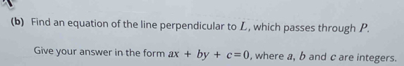 Find an equation of the line perpendicular to L, which passes through P. 
Give your answer in the form ax+by+c=0 , where a, b and c are integers.