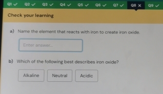 Check your learning
a) Name the element that reacts with iron to create iron oxide.
Enter answer...
b) Which of the following best describes iron oxide?
Alkaline Neutral Acidic