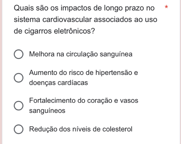 Quais são os impactos de longo prazo no *
sistema cardiovascular associados ao uso
de cigarros eletrônicos?
Melhora na circulação sanguínea
Aumento do risco de hipertensão e
doenças cardíacas
Fortalecimento do coração e vasos
sanguíneos
Redução dos níveis de colesterol