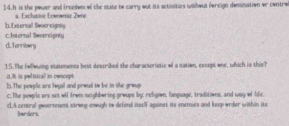 It is the power and freedom of the state to carry out its activities without foreign domination or control
a. Exclusive Ecenemic Zenc
b.External Swuereignty
C.Internal Severcignty
d.Territory
15.The follouing statements best described the characteristic of a nation, except one, which is this?
a.It is pelitical in cencept
b.The people are loyal and proud to be in the group
C.The people are set off from neighboring groups by: religion, language, traditions, and way of life.
cLA contral government strong enough to defend itself against its enemies and keep order within its
berdors