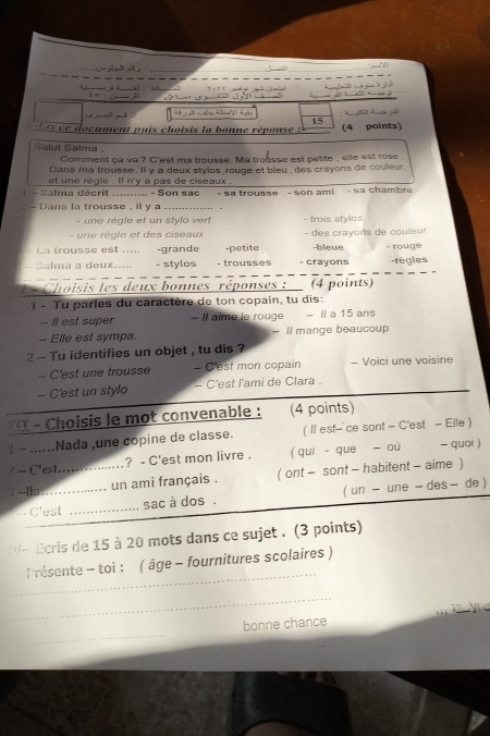 cuent puis choisis la bonne répons    (4 points)
Salut Salma ,
Comment ça va ? C'est ma trousse. Ma trousse est petite , elle est rose .
Dans ma trousse. Il y a deux stylos rouge et bleu, des crayons de couleur.
et une règle . Il n'y a pas de ciseaux .
- Salma décrit .......... - Son sac- sa trousse - son ami   - sa chambre
Dans la trousse , il y _
-    e réale et un stvlo vert - trois stylos
- un e règle et des ciseaux - des crayons de couleur
In trousse est ..... -grande -petite -bleue - rouge
Salma a deux..... - stylos - trousses = crayons -règles
.  Choisis les deux bonnes réponses :  (4 points)
1 - Tu parles du caractère de ton copain, tu dis:
- Il est super - Il aime le rouge - Il a 15 ans
- Elle est sympa ll mange beaucoup
2 - Tu identifies un objet , tu dis ?
- C'est une trousse - C'est mon copain - Voici une voisine
- C'est un stylo - C'est l'ami de Clara .
*   ( - Choisis le mot convenable : (4 points)
|...... Nada une copine de classe. ( I est- ce sont - C'est - Elle )
- C'est.…..…….. ? - C'est mon livre . ( qui- que  où - quoi )
:  -Ils................. un ami français . ( ont - sont - habitent - aime )
sac à dos . ( un - une - des - de )
C'est
V- Ecris de 15 à 20 mots dans ce sujet . (3 points)
_
résente - toi : ( âge - fournitures scolaires )
_
_
bonne chance