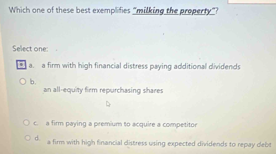 Which one of these best exemplifies “milking the property”?
Select one:
a. a firm with high financial distress paying additional dividends
b.
an all-equity firm repurchasing shares
c. a firm paying a premium to acquire a competitor
d. a firm with high financial distress using expected dividends to repay debt