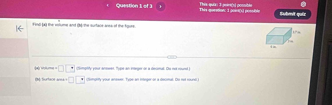 This quiz: 3 point(s) possible 
Question 1 of 3 This question: 1 point(s) possible Submit quiz 
Find (a) the volume and (b) the surface area of the figure. 
(a) Volume =□ □ (Simplify your answer. Type an integer or a decimal. Do not round.) 
(b) Surface area =□ □ (Simplify your answer. Type an integer or a decimal. Do not round.)