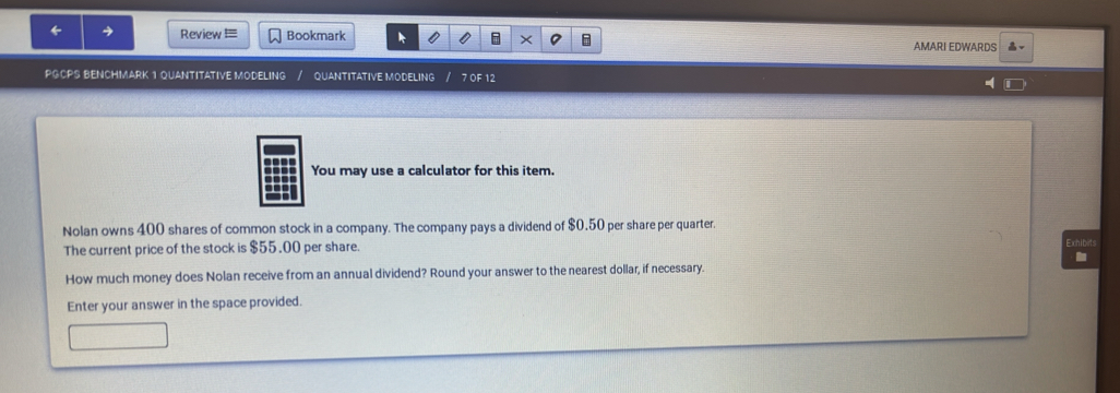 Review ≡ Bookmark AMARI EDWARDS 
PGCPS BENCHMARK 1 QUANTITATIVE MODELING QUANTITATIVE MODELING 7 OF 12 
You may use a calculator for this item. 
Nolan owns 400 shares of common stock in a company. The company pays a dividend of $0.50 per share per quarter. 
The current price of the stock is $55.00 per share. Exhibe 
How much money does Nolan receive from an annual dividend? Round your answer to the nearest dollar, if necessary. 
Enter your answer in the space provided.