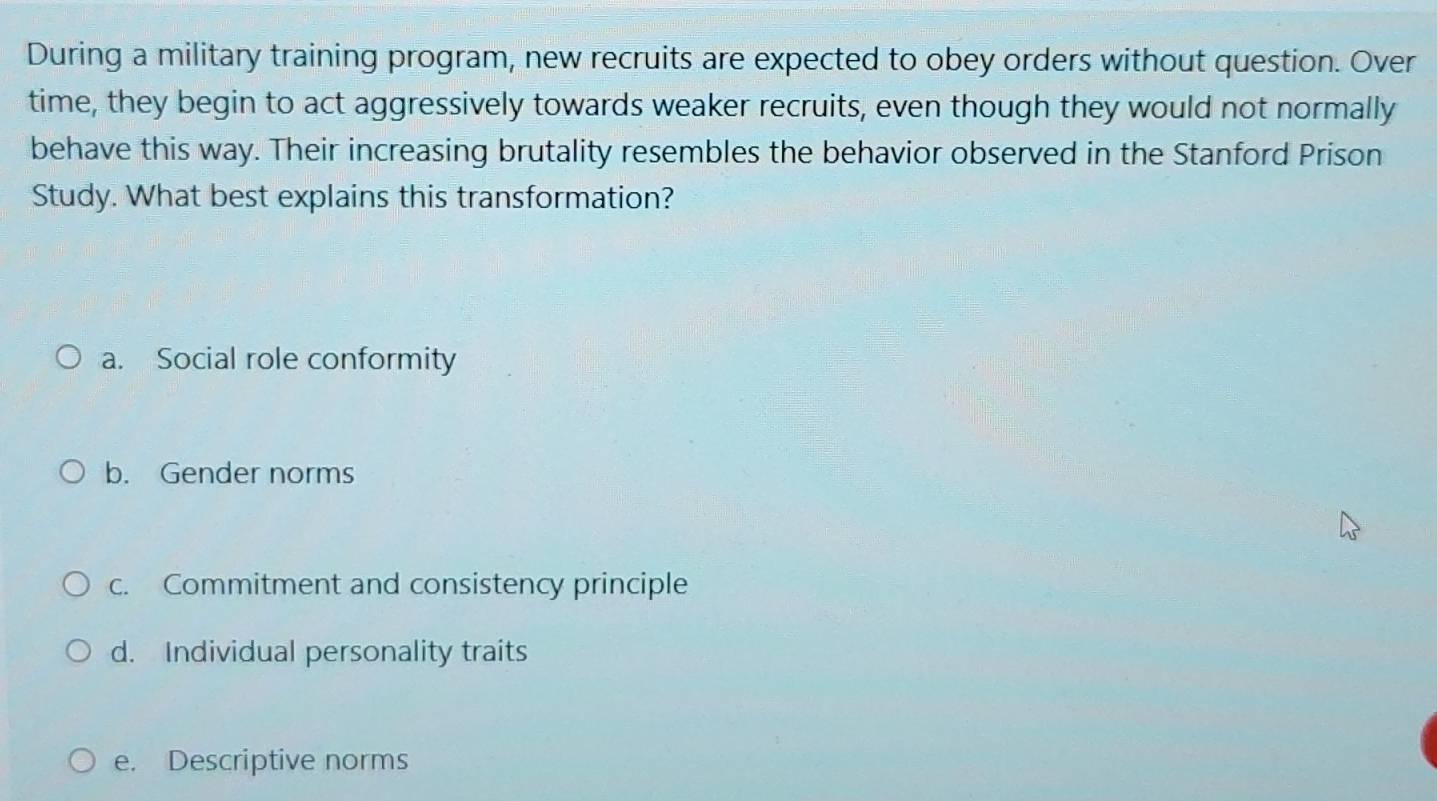 During a military training program, new recruits are expected to obey orders without question. Over
time, they begin to act aggressively towards weaker recruits, even though they would not normally
behave this way. Their increasing brutality resembles the behavior observed in the Stanford Prison
Study. What best explains this transformation?
a. Social role conformity
b. Gender norms
c. Commitment and consistency principle
d. Individual personality traits
e. Descriptive norms