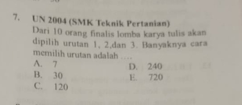 UN 2004 (SMK Teknik Pertanian)
Dari 10 orang finalis lomba karya tulis akan
dipilih urutan 1, 2,dan 3. Banyaknya cara
memilih urutan adalah ...
A. 7 D. 240
B. 30 E. 720
C. 120