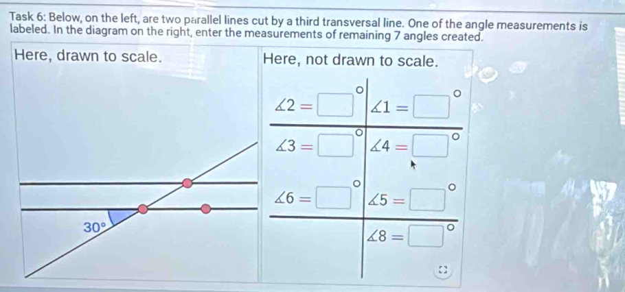 Task 6: Below, on the left, are two parallel lines cut by a third transversal line. One of the angle measurements is 
labeled. In the diagram on the right, enter the measurements of remaining 7 angles created. 
Here, drawn to scale. Here, not drawn to scale.
 ∠ 2=□°|∠ 1=□°/∠ 3=□°|∠ 4=□° 
1
30°
∠ 6=□°  ∠ 5=□°/∠ 8=□° .