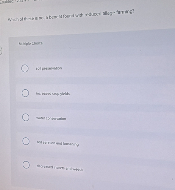 Enabled: Quiz
Which of these is not a benefit found with reduced tillage farming?
Multiple Choice
soil preservation
increased crop yields
water conservation
soil aeration and loosening
decreased insects and weeds