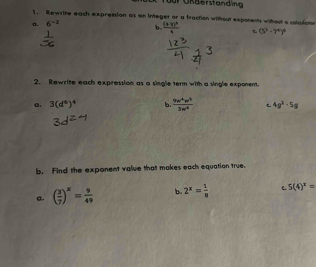 für Understanding
1. Rewrite each expression as an integer or a fraction without exponents without a calculator
a. 6^(-2)
b. frac (4· 3)^34 C. (5^2· 7^4)^0
2. Rewrite each expression as a single term with a single exponent.
a. 3(d^6)^4 b.  9w^4w^5/3w^6 
c. 4g^2· 5g
b. Find the exponent value that makes each equation true.
a. ( 3/7 )^x= 9/49 
b. 2^x= 1/8 
C. 5(4)^x=