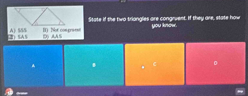 State if the two triangles are congruent. If they are, state how
you know.
A) SS$ B) Not congruent
) SAS D) AAS
A
B
C
D
Christige