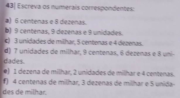 43| Escreva os numerais correspondentes: 
a) 6 centenas e 8 dezenas. 
b) 9 centenas, 9 dezenas e 9 unidades. 
c) 3 unidades de milhar, 5 centenas e 4 dezenas. 
d) 7 unidades de milhar, 9 centenas, 6 dezenas e 8 uni- 
dades. 
e) 1 dezena de milhar, 2 unidades de milhar e 4 centenas. 
f) 4 centenas de milhar, 3 dezenas de milhar e 5 unida- 
des de milhar.