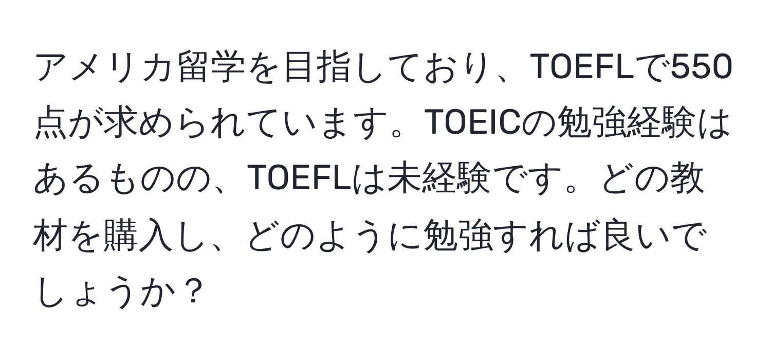 アメリカ留学を目指しており、TOEFLで550点が求められています。TOEICの勉強経験はあるものの、TOEFLは未経験です。どの教材を購入し、どのように勉強すれば良いでしょうか？