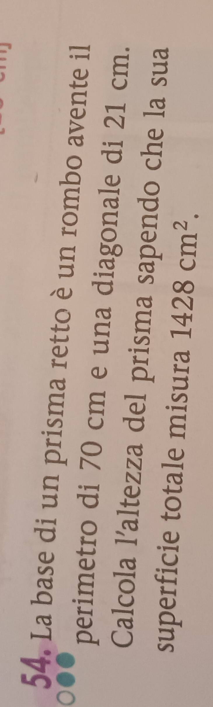 La base di un prisma retto è un rombo avente il 
perimetro di 70 cm e una diagonale di 21 cm. 
Calcola l’altezza del prisma sapendo che la sua 
superficie totale misura 1428cm^2.