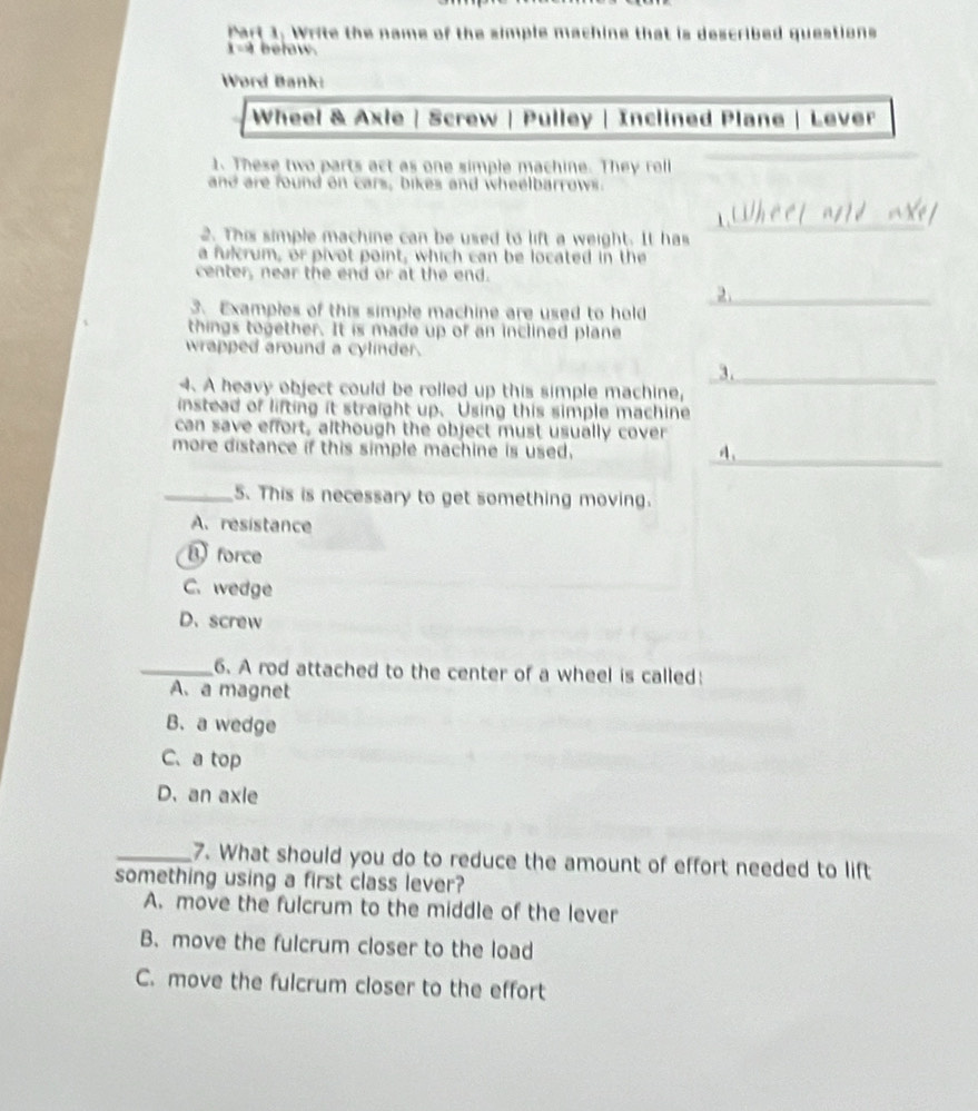 Write the name of the simple machine that is described questions
i-a below.
Word Bank:
Wheel & Axle | Screw | Pulley | Inclined Plane | Lever
1. These two parts act as one simple machine. They roll
and are found on cars, bikes and wheelbarrows.
2. This simple machine can be used to lift a weight. It has
_
a fulcrum, or pivot point, which can be located in the
center, near the end or at the end.
_2
3. Examples of this simple machine are used to hold
things together. It is made up of an inclined plane
wrapped around a cylinder.
3._
4. A heavy object could be rolled up this simple machine,
instead of lifting it straight up.Using this simple machine
can save effort, although the object must usually cover
_
more distance if this simple machine is used. 4、
_5. This is necessary to get something moving.
A. resistance
force
C. wedge
D、screw
_6. A rod attached to the center of a wheel is called:
A. a magnet
B. a wedge
C.a top
D. an axle
_7. What should you do to reduce the amount of effort needed to lift
something using a first class lever?
A. move the fulcrum to the middle of the lever
B. move the fulcrum closer to the load
C. move the fulcrum closer to the effort