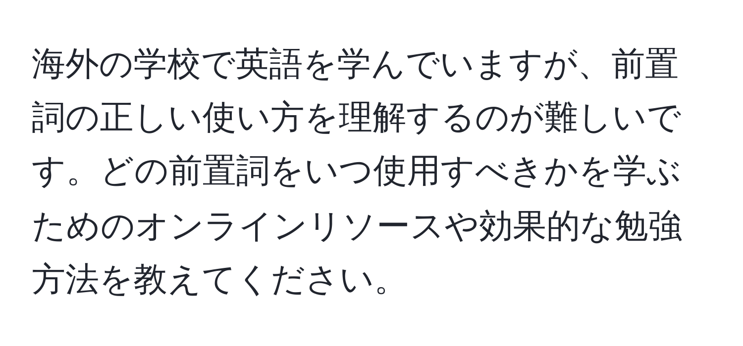 海外の学校で英語を学んでいますが、前置詞の正しい使い方を理解するのが難しいです。どの前置詞をいつ使用すべきかを学ぶためのオンラインリソースや効果的な勉強方法を教えてください。