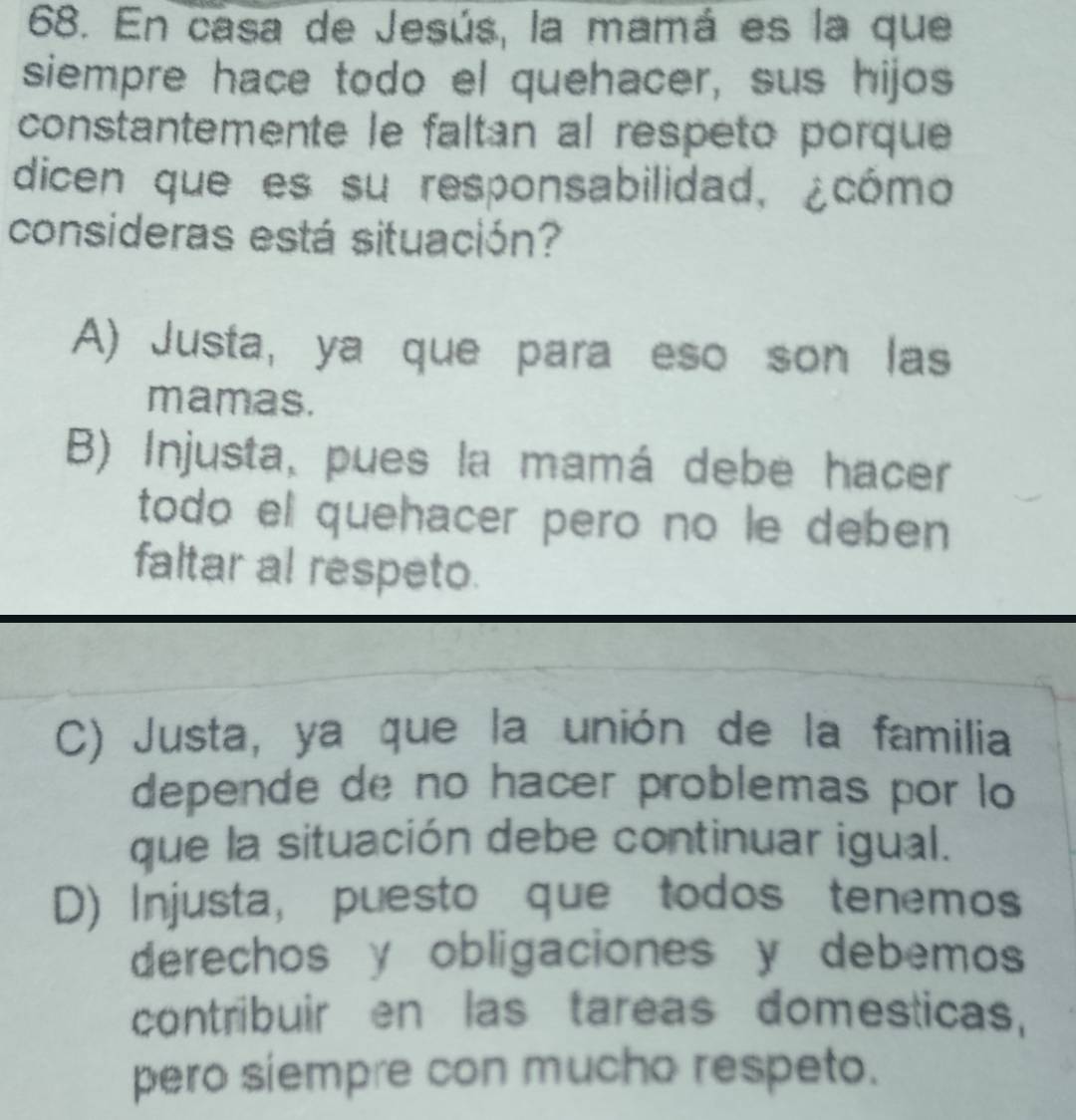 En casa de Jesús, la mamá es la que
siempre hace todo el quehacer, sus hijos
constantemente le faltan al respeto porque
dicen que es su responsabilidad, ¿cómo
consideras está situación?
A) Justa, ya que para eso son las
mamas.
B) Injusta, pues la mamá debe hacer
todo el quehacer pero no le deben 
faltar al respeto.
C) Justa, ya que la unión de la familia
depende de no hacer problemas por lo
que la situación debe continuar igual.
D) Injusta, puesto que todos tenemos
derechos y obligaciones y debemos
contribuir en las tareas domesticas,
pero siempre con mucho respeto.