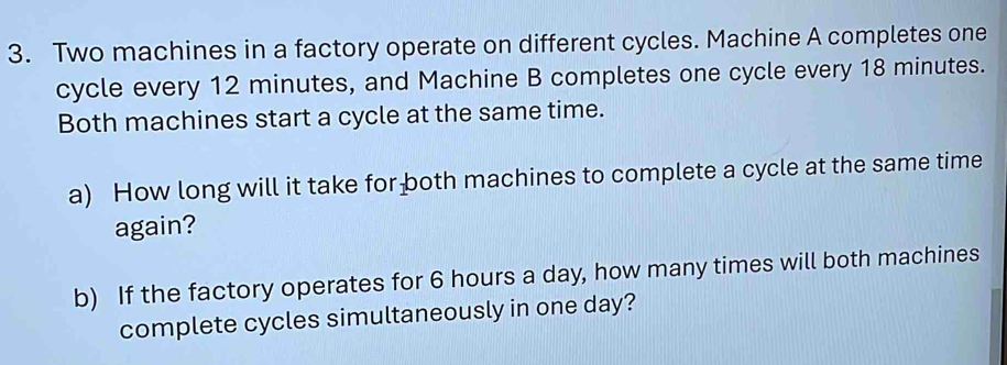 Two machines in a factory operate on different cycles. Machine A completes one 
cycle every 12 minutes, and Machine B completes one cycle every 18 minutes. 
Both machines start a cycle at the same time. 
a) How long will it take for both machines to complete a cycle at the same time 
again? 
b) If the factory operates for 6 hours a day, how many times will both machines 
complete cycles simultaneously in one day?