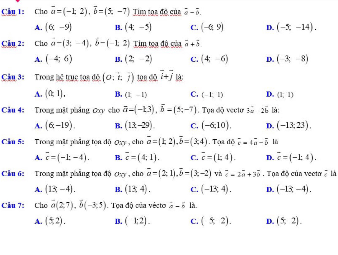 Cho vector a=(-1;2),vector b=(5;-7) Tìm tọa độ của vector a-vector b.
A. (6;-9) B. (4;-5) C. (-6;9) D. (-5;-14).
Câu 2: Cho vector a=(3;-4),vector b=(-1;2) Tìm tọa độ của vector a+vector b.
A. (-4;6) B. (2;-2) C. (4;-6) D. (-3;-8)
Câu 3: Trong hệ trục tọa độ (O;vector i;vector j) tọa độ vector i+vector j là:
A. (0;1). B. (1;-1) C. (-1;1) D. (1;1)
Câu 4: Trong mặt phẳng Oxy cho vector a=(-1;3),vector b=(5;-7). Tọa độ vectơ 3vector a-2vector b là:
A. (6;-19). B. (13;-29). C. (-6;10). D. (-13;23).
Câu 5: Trong mặt phẳng tọa độ Oxy , cho vector a=(1;2),vector b=(3;4). Tọa độ vector c=4vector a-vector b là
A. vector c=(-1;-4). B. vector c=(4;1). C. vector c=(1;4). D. vector c=(-1;4).
Câu 6: Trong mặt phẳng tọa độ Oxy , cho vector a=(2;1),vector b=(3;-2) và vector c=2vector a+3vector b. Tọa độ của vectơ 7 là
A. (13;-4). (13;4). C. (-13;4). D. (-13;-4).
B.
Câu 7: Cho vector a(2;7),vector b(-3;5). Tọa độ của véctơ vector a-vector b là.
A. (5;2). (-1;2). C. (-5;-2). D. (5;-2).
B.