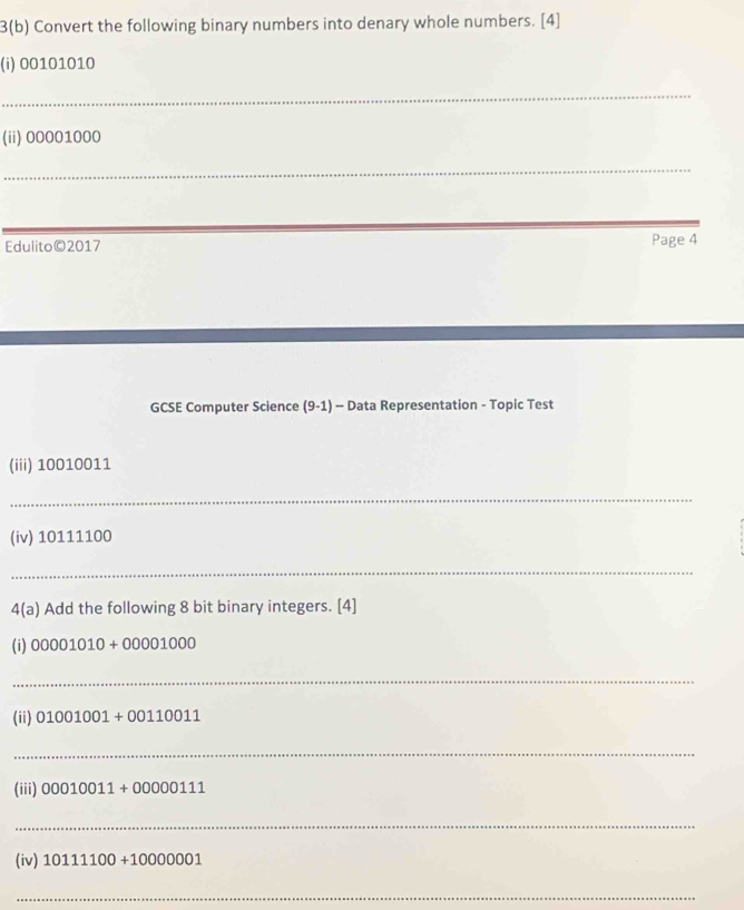 3(b) Convert the following binary numbers into denary whole numbers. [4] 
(i) 00101010
_ 
(ii) 00001000
_ 
Edulito©2017 Page 4 
GCSE Computer Science (9-1) - Data Representation - Topic Test 
(iii) 10010011
_ 
(iv) 10111100
_ 
4(a) Add the following 8 bit binary integers. [4] 
(i) 00001010+00001000
_ 
(ii) 01001001+00110011
_ 
(iii) 00010011+00000111
_ 
(iv) 10111100+10000001
_