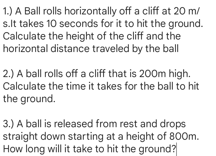 1.) A Ball rolls horizontally off a cliff at 20 m/
s.It takes 10 seconds for it to hit the ground. 
Calculate the height of the cliff and the 
horizontal distance traveled by the ball 
2.) A ball rolls off a cliff that is 200m high. 
Calculate the time it takes for the ball to hit 
the ground. 
3.) A ball is released from rest and drops 
straight down starting at a height of 800m. 
How long will it take to hit the ground?