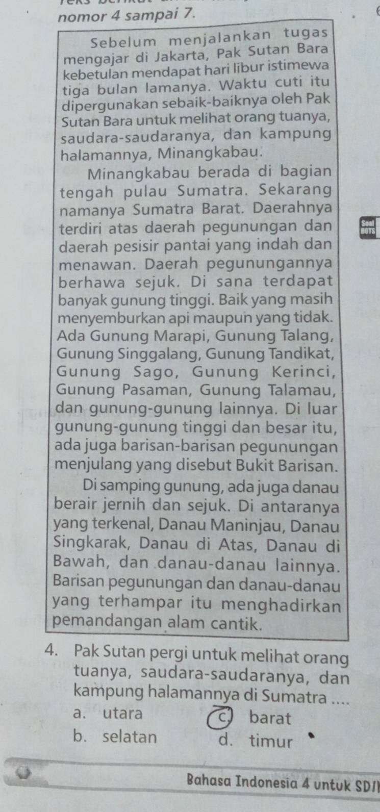 nomor 4 sampai 7.
Sebelum menjalankan tugas
mengajar di Jakarta, Pak Sutan Bara
kebetulan mendapat hari libur istimewa
tiga bulan lamanya. Waktu cuti itu
dipergunakan sebaik-baiknya oleh Pak
Sutan Bara untuk melihat orang tuanya,
saudara-saudaranya, dan kampung
halamannya, Minangkabau.
Minangkabau berada di bagian
tengah pulau Sumatra. Sekarang
namanya Sumatra Barat. Daerahnya
terdiri atas daerah pegunungan dan
daerah pesisir pantai yang indah dan
menawan. Daerah pegunungannya
berhawa sejuk. Di sana terdapat
banyak gunung tinggi. Baik yang masih
menyemburkan api maupun yang tidak.
Ada Gunung Marapi, Gunung Talang,
Gunung Singgalang, Gunung Tandikat,
Gunung Sago, Gunung Kerinci,
Gunung Pasaman, Gunung Talamau,
dan gunung-gunung lainnya. Di luar
gunung-gunung tinggi dan besar itu,
ada juga barisan-barisan pegunungan
menjulang yang disebut Bukit Barisan.
Di samping gunung, ada juga danau
berair jernih dan sejuk. Di antaranya
yang terkenal, Danau Maninjau, Danau
Singkarak, Danau di Atas, Danau di
Bawah, dan danau-danau lainnya.
Barisan pegunungan dan danau-danau
yang terhampar itu menghadirkan 
pemandangan alam cantik.
4. Pak Sutan pergi untuk melihat orang
tuanya, saudara-saudaranya, dan
kampung halamannya di Sumatra ....
a. utara c barat
b. selatan d. timur
Bahasa Indonesia 4 untuk SDI