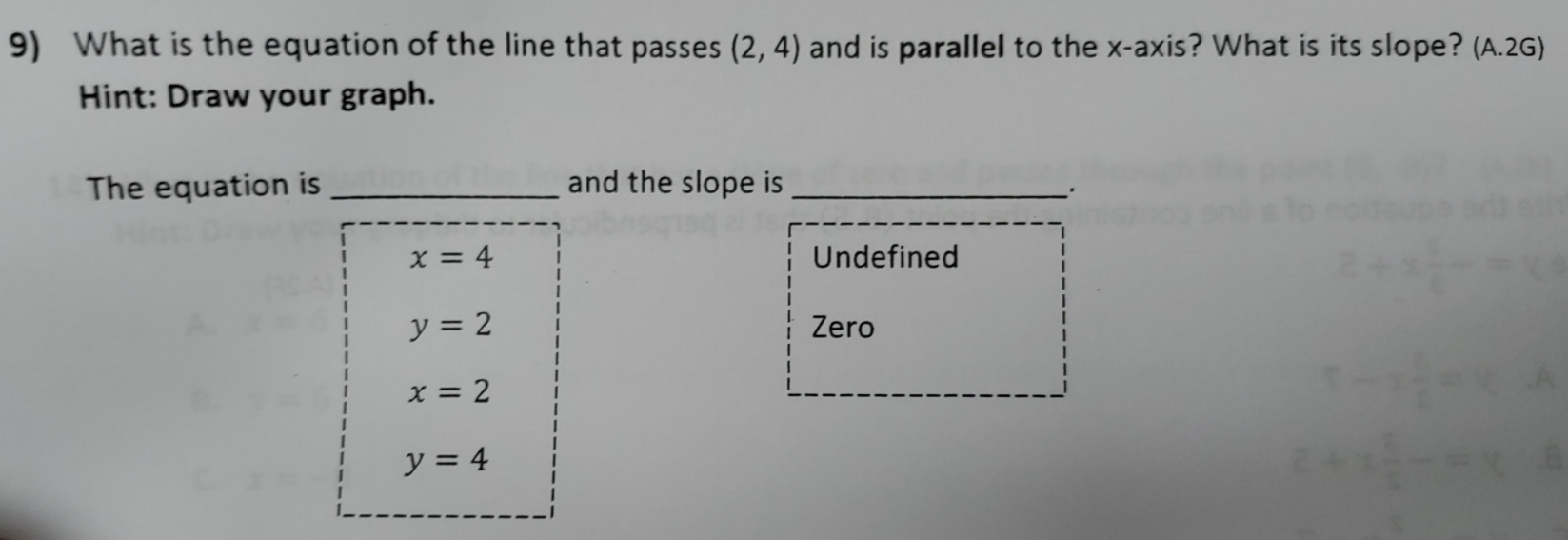 What is the equation of the line that passes (2,4) and is parallel to the x-axis? What is its slope? (A.2G)
Hint: Draw your graph.
The equation is _and the slope is_
x=4 Undefined
y=2 Zero
x=2
y=4