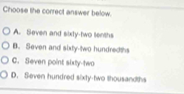 Choose the correct answer below.
A. Seven and sixty-two tenths
B. Seven and sixty-two hundredths
C. Seven point sixty-two
D. Seven hundred sixty-two thousandths