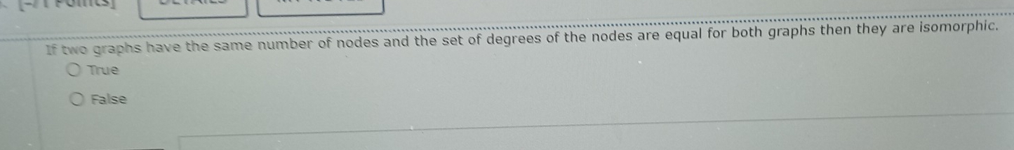 If two graphs have the same number of nodes and the set of degrees of the nodes are equal for both graphs then they are isomorphic.
True
False