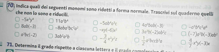 Indica quali dei seguenti monomi sono ridotti a forma normale. Trascrivi sul quaderno quelli 
che non lo sono e riducili.
-5x^3y^4 11a^3b^4 -5ab^4a^3c 4a^3bab(-3) -a^5b^4c^2a^6
8ab(-3) -8aba^3bc^2a^2 -xy(-6)x^2 3a^3b(-2)ab^2c (-7)a^2b(-3)ab^2
a^3bc(-2) 3ab^2a^2b - 3/4 x^2y^2z  1/2 a^2bccb^3a  4/7 x^4y(-3)x
71. Determina il grado rispetto a ciascuna lettera e il grado comples