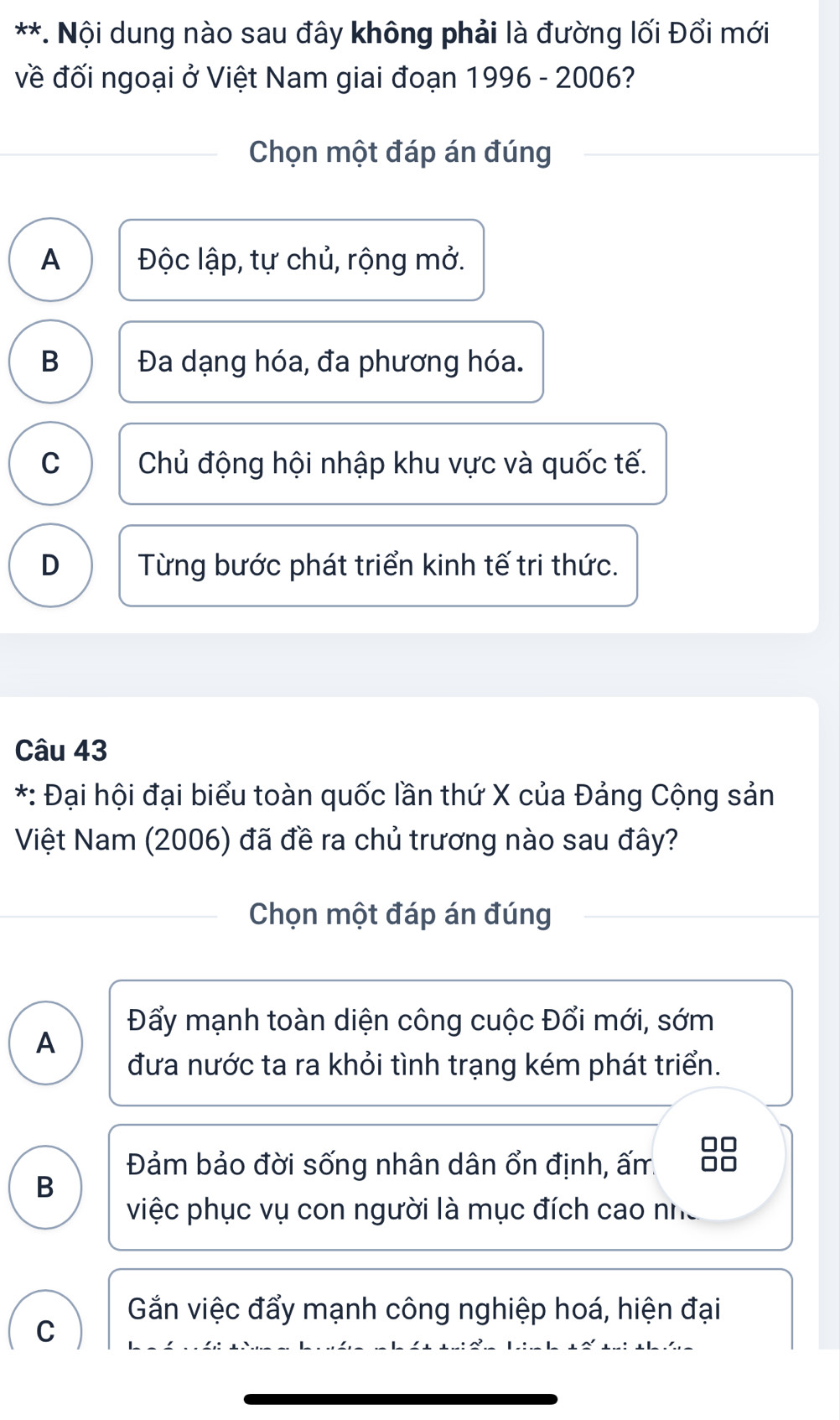 Nội dung nào sau đây không phải là đường lối Đổi mới
về đối ngoại ở Việt Nam giai đoạn 1996 - 2006?
Chọn một đáp án đúng
A Độc lập, tự chủ, rộng mở.
B Đa dạng hóa, đa phương hóa.
C Chủ động hội nhập khu vực và quốc tế.
D Từng bước phát triển kinh tế tri thức.
Câu 43
*: Đại hội đại biểu toàn quốc lần thứ X của Đảng Cộng sản
Việt Nam (2006) đã đề ra chủ trương nào sau đây?
Chọn một đáp án đúng
Đẩy mạnh toàn diện công cuộc Đổi mới, sớm
A
đưa nước ta ra khỏi tình trạng kém phát triển.
Đảm bảo đời sống nhân dân ổn định, ấm.
B
việc phục vụ con người là mục đích cao nhữ
Gắn việc đẩy mạnh công nghiệp hoá, hiện đại
C