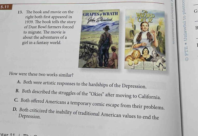 5.11
13. The book and movie on the 
G
right both first appeared in
1939. The book tells the story
of Dust Bowl farmers forced B
to migrate. The movie is
about the adventures of a
girl in a fantasy world.
How were these two works similar?
A. Both were artistic responses to the hardships of the Depression.
B. Both described the struggles of the “Okies” after moving to California.
C. Both offered Americans a temporary comic escape from their problems.
D. Both criticized the inability of traditional American values to end the
Depression.