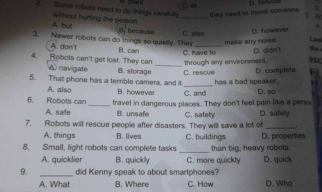 B. plant C) lift
D. fertilize
2. Some robots need to do things carefully_
they need to move someon C.
D.RC
without hurting the person. Lool
A.
A. but B because
C. also
D. however
3. Newer robots can do things so quietly. They_
make any noise.
A. don't B. can
C. have to D. didn't
the 
through any environment.
esc
4. Robots can't get lost. They can _jez
A navigate B. storage D. complete
C. rescue
5. That phone has a terrible camera, and it _has a bad speaker.
A. also B. however D. so
C. and
6. Robots can
_travel in dangerous places. They don't feel pain like a person
A. safe B. unsafe C. safety D. safely
7. Robots will rescue people after disasters. They will save a lot of _.
A. things B. lives C. buildings D. properties
8. Small, light robots can complete tasks _than big, heavy robots.
A. quicklier B. quickly C. more quickly D. quick
9. _did Kenny speak to about smartphones?
A. What B. Where C. How D. Who