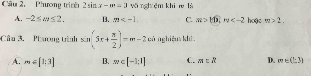 Phương trình 2sin x-m=0 vô nghiệm khi m là
A. -2≤ m≤ 2. B. m . C. m>k D. m hoặc m>2. 
Câu 3. Phương trình sin (5x+ π /2 )=m-2 có nghiệm khi:
A. m∈ [1;3] m∈ [-1;1] D. m∈ (1;3)
B.
C. m∈ R