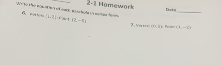 2-1 Homework Date 
_ 
Write the equation of each parabola in vertex form. 
6. Vertex: (1,2); Point: (2,-5)
7. Vertex: (0,5); Point (1,-2)