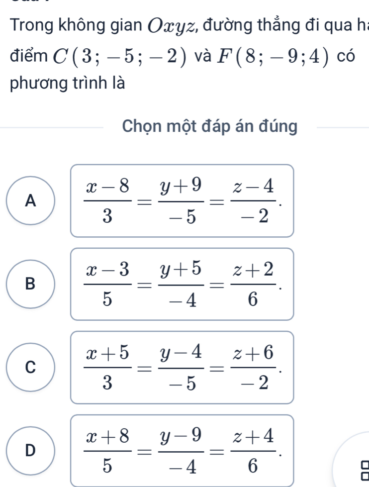 Trong không gian Oxyz, đường thẳng đi qua h :
điểm C(3;-5;-2) và F(8;-9;4) có
phương trình là
Chọn một đáp án đúng
A  (x-8)/3 = (y+9)/-5 = (z-4)/-2 .
B  (x-3)/5 = (y+5)/-4 = (z+2)/6 .
C  (x+5)/3 = (y-4)/-5 = (z+6)/-2 .
D  (x+8)/5 = (y-9)/-4 = (z+4)/6 .