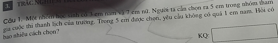 TRAC NGHIệM 
Câu 1. Một nhóm học sinh có 3 em nam và 7 em nữ. Người ta cần chọn ra 5 em trong nhóm tham 
gia cuộc thi thanh lịch của trường. Trong 5 em được chọn, yêu cầu không có quá 1 em nam. Hỏi có 
bao nhiêu cách chọn? 
KQ: □