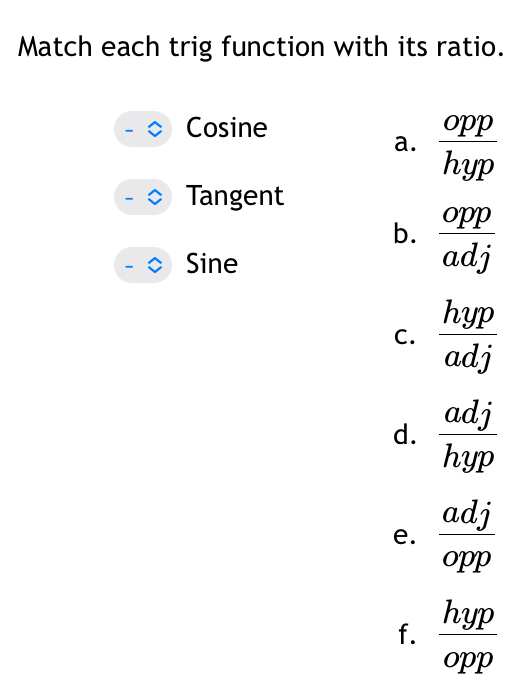 Match each trig function with its ratio.
Cosine
a.  opp/hyp 
Tangent
b.  opp/adj 
Sine
C.  hyp/adj 
d.  adj/hyp 
e.  adj/opp 
f.  hyp/opp 