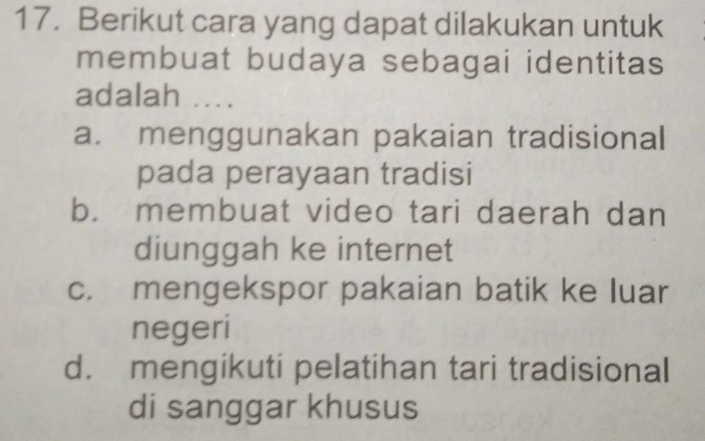 Berikut cara yang dapat dilakukan untuk
membuat budaya sebagai identitas
adalah ....
a. menggunakan pakaian tradisional
pada perayaan tradisi
b. membuat video tari daerah dan
diunggah ke internet
c. mengekspor pakaian batik ke luar
negeri
d. mengikuti pelatihan tari tradisional
di sanggar khusus