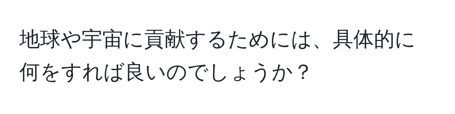 地球や宇宙に貢献するためには、具体的に何をすれば良いのでしょうか？