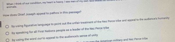 When I think of our condition, my heart is heavy. I see men of my own race treated i
animals.
How does Chief Joseph appeal to pathos in this passage?
by using figurative language to point out the unfair treatment of the Nez Perce tribe and appeal to the audience's humanity
by speaking for all First Nations people as a leader of the Nez Perce tribe
by using the word our to appeal to the audience's sense of unity
h an military and Nez Perce tribe