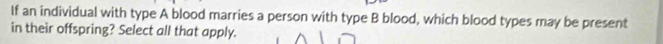 If an individual with type A blood marries a person with type B blood, which blood types may be present 
in their offspring? Select all that apply.