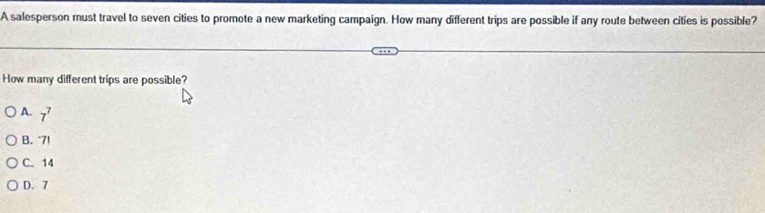 A salesperson must travel to seven cities to promote a new marketing campaign. How many different trips are possible if any route between cities is possible?
How many different trips are possible?
A. 7^7
B. 7!
C. 14
D. 7