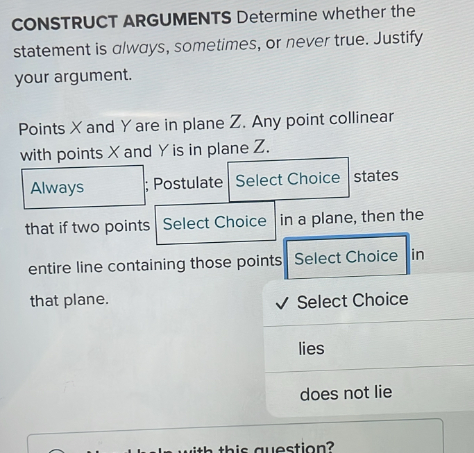 CONSTRUCT ARGUMENTS Determine whether the 
statement is always, sometimes, or never true. Justify 
your argument. 
Points X and Yare in plane Z. Any point collinear 
with points X and Y is in plane Z. 
Always ; Postulate Select Choice - states 
that if two points Select Choice in a plane, then the 
entire line containing those points Select Choice in 
that plane. Select Choice 
lies 
does not lie 
ith this question?