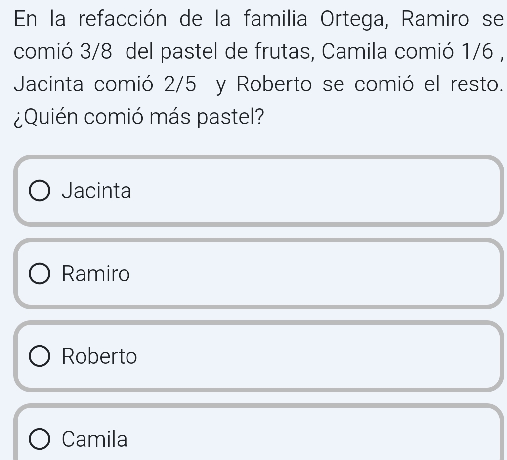 En la refacción de la familia Ortega, Ramiro se
comió 3/8 del pastel de frutas, Camila comió 1/6 ,
Jacinta comió 2/5 y Roberto se comió el resto.
¿Quién comió más pastel?
Jacinta
Ramiro
Roberto
Camila