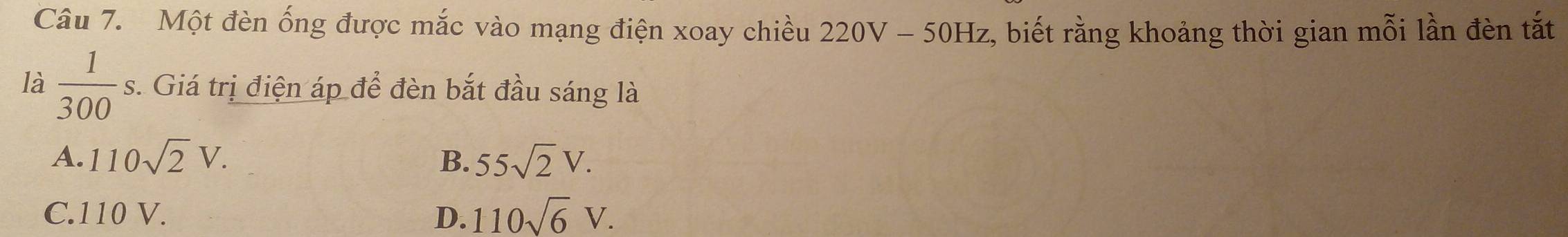 Một đèn ống được mắc vào mạng điện xoay chiều 220V-50Hz z, biết rằng khoảng thời gian mỗi lần đèn tắt
là  1/300 s. . Giá trị điện áp để đèn bắt đầu sáng là
A. 110sqrt(2)V. B. 55sqrt(2)V.
C. 110 V. D. 110sqrt(6)V.